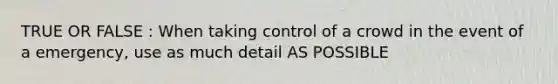 TRUE OR FALSE : When taking control of a crowd in the event of a emergency, use as much detail AS POSSIBLE