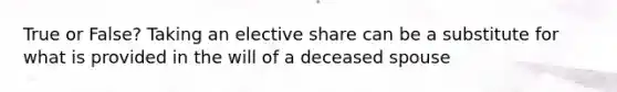 True or False? Taking an elective share can be a substitute for what is provided in the will of a deceased spouse