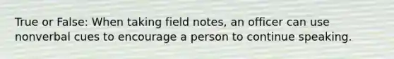 True or False: When taking field notes, an officer can use nonverbal cues to encourage a person to continue speaking.