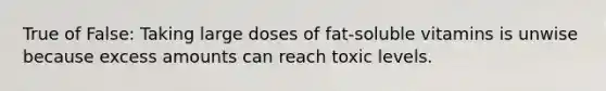 True of False: Taking large doses of fat-soluble vitamins is unwise because excess amounts can reach toxic levels.