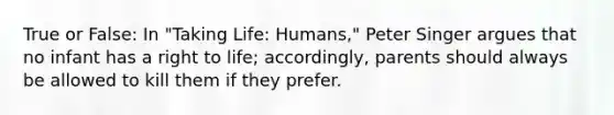 True or False: In "Taking Life: Humans," Peter Singer argues that no infant has a right to life; accordingly, parents should always be allowed to kill them if they prefer.