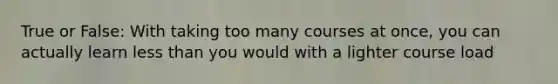 True or False: With taking too many courses at once, you can actually learn less than you would with a lighter course load