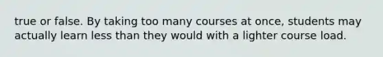 true or false. By taking too many courses at once, students may actually learn less than they would with a lighter course load.