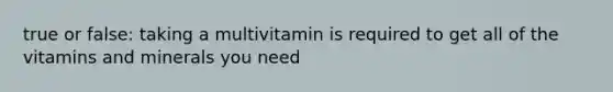 true or false: taking a multivitamin is required to get all of the vitamins and minerals you need