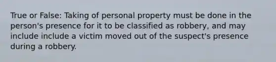 True or False: Taking of personal property must be done in the person's presence for it to be classified as robbery, and may include include a victim moved out of the suspect's presence during a robbery.