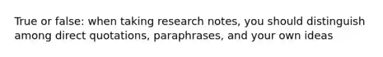 True or false: when taking research notes, you should distinguish among direct quotations, paraphrases, and your own ideas