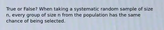 True or False? When taking a systematic random sample of size​ n, every group of size n from the population has the same chance of being selected.