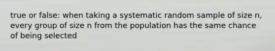 true or false: when taking a systematic random sample of size n, every group of size n from the population has the same chance of being selected