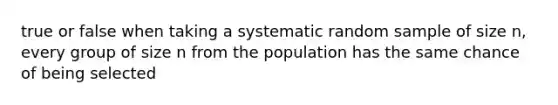 true or false when taking a systematic random sample of size n, every group of size n from the population has the same chance of being selected