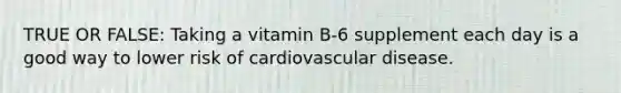 TRUE OR FALSE: Taking a vitamin B-6 supplement each day is a good way to lower risk of cardiovascular disease.