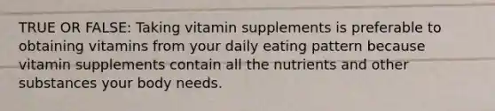 TRUE OR FALSE: Taking vitamin supplements is preferable to obtaining vitamins from your daily eating pattern because vitamin supplements contain all the nutrients and other substances your body needs.