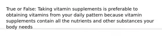 True or False: Taking vitamin supplements is preferable to obtaining vitamins from your daily pattern because vitamin supplements contain all the nutrients and other substances your body needs