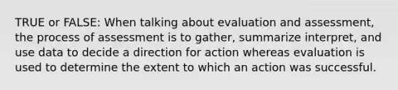 TRUE or FALSE: When talking about evaluation and assessment, the process of assessment is to gather, summarize interpret, and use data to decide a direction for action whereas evaluation is used to determine the extent to which an action was successful.