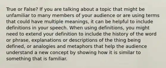 True or False? If you are talking about a topic that might be unfamiliar to many members of your audience or are using terms that could have multiple meanings, it can be helpful to include definitions in your speech. When using definitions, you might need to extend your definition to include the history of the word or phrase, explanations or descriptions of the thing being defined, or analogies and metaphors that help the audience understand a new concept by showing how it is similar to something that is familiar.