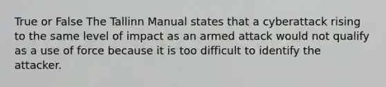 True or False The Tallinn Manual states that a cyberattack rising to the same level of impact as an armed attack would not qualify as a use of force because it is too difficult to identify the attacker.