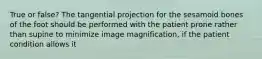 True or false? The tangential projection for the sesamoid bones of the foot should be performed with the patient prone rather than supine to minimize image magnification, if the patient condition allows it