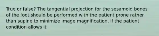 True or false? The tangential projection for the sesamoid bones of the foot should be performed with the patient prone rather than supine to minimize image magnification, if the patient condition allows it