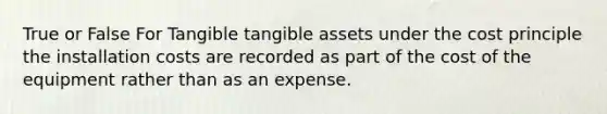 True or False For Tangible tangible assets under the cost principle the installation costs are recorded as part of the cost of the equipment rather than as an expense.