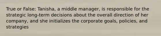 True or False: Tanisha, a middle manager, is responsible for the strategic long-term decisions about the overall direction of her company, and she initializes the corporate goals, policies, and strategies