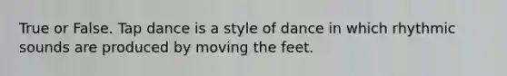True or False. Tap dance is a style of dance in which rhythmic sounds are produced by moving the feet.