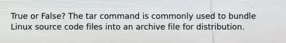 True or False? The tar command is commonly used to bundle Linux source code files into an archive file for distribution.