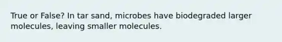 True or False? In tar sand, microbes have biodegraded larger molecules, leaving smaller molecules.