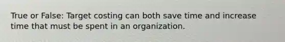 True or False: Target costing can both save time and increase time that must be spent in an organization.