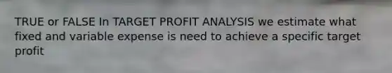 TRUE or FALSE In TARGET PROFIT ANALYSIS we estimate what fixed and variable expense is need to achieve a specific target profit