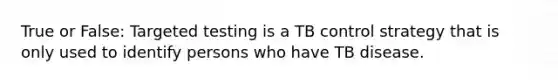 True or False: Targeted testing is a TB control strategy that is only used to identify persons who have TB disease.