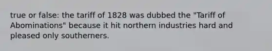 true or false: the tariff of 1828 was dubbed the "Tariff of Abominations" because it hit northern industries hard and pleased only southerners.