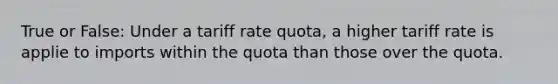 True or False: Under a tariff rate quota, a higher tariff rate is applie to imports within the quota than those over the quota.