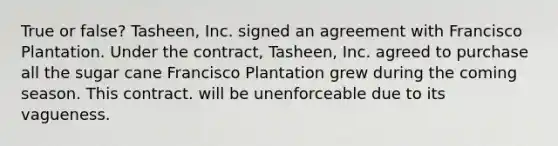 True or false? Tasheen, Inc. signed an agreement with Francisco Plantation. Under the contract, Tasheen, Inc. agreed to purchase all the sugar cane Francisco Plantation grew during the coming season. This contract. will be unenforceable due to its vagueness.