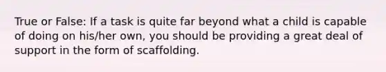 True or False: If a task is quite far beyond what a child is capable of doing on his/her own, you should be providing a great deal of support in the form of scaffolding.