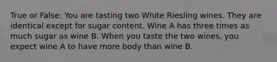 True or False: You are tasting two White Riesling wines. They are identical except for sugar content. Wine A has three times as much sugar as wine B. When you taste the two wines, you expect wine A to have more body than wine B.