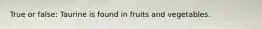 True or false: Taurine is found in fruits and vegetables.