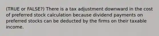 (TRUE or FALSE?) There is a tax adjustment downward in the cost of preferred stock calculation because dividend payments on preferred stocks can be deducted by the firms on their taxable income.