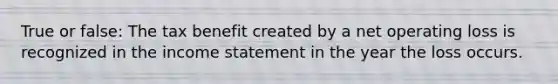 True or false: The tax benefit created by a net operating loss is recognized in the income statement in the year the loss occurs.