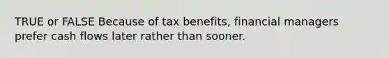 TRUE or FALSE Because of tax benefits, financial managers prefer cash flows later rather than sooner.