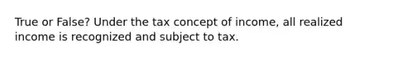 True or False? Under the tax concept of income, all realized income is recognized and subject to tax.