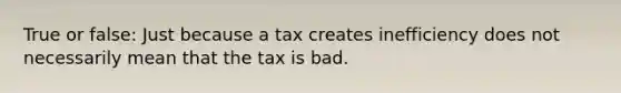 True or false: Just because a tax creates inefficiency does not necessarily mean that the tax is bad.