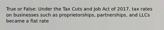 True or False: Under the Tax Cuts and Job Act of 2017, tax rates on businesses such as proprietorships, partnerships, and LLCs became a flat rate