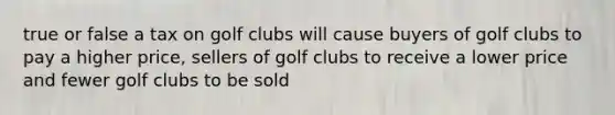 true or false a tax on golf clubs will cause buyers of golf clubs to pay a higher price, sellers of golf clubs to receive a lower price and fewer golf clubs to be sold