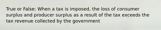 True or False: When a tax is imposed, the loss of <a href='https://www.questionai.com/knowledge/k77rlOEdsf-consumer-surplus' class='anchor-knowledge'>consumer surplus</a> and producer surplus as a result of the tax exceeds the tax revenue collected by the government