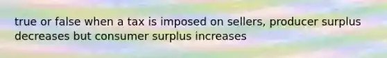 true or false when a tax is imposed on sellers, producer surplus decreases but consumer surplus increases