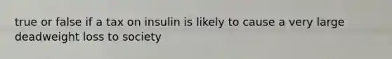 true or false if a tax on insulin is likely to cause a very large deadweight loss to society