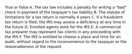 True or False A. The tax law includes a penalty for writing a "bad" check in payment of the taxpayer's tax liability B. The statute of limitations for a tax return is normally 4 years C. If a fraudulent tax return is filed, the IRS may assess a deficiency at any time in the future D. Enrolled agents work for the IRS E. A commercial tax preparer may represent tax clients in any proceeding with the IRS F. The IRS is entitled to choose a place and time for an audit, without regard to the inconvenience to the taxpayer or the reasonableness of the request