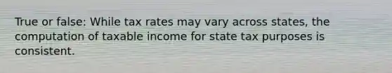 True or false: While tax rates may vary across states, the computation of taxable income for state tax purposes is consistent.