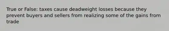 True or False: taxes cause deadweight losses because they prevent buyers and sellers from realizing some of the gains from trade