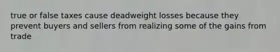 true or false taxes cause deadweight losses because they prevent buyers and sellers from realizing some of the gains from trade