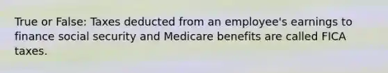 True or False: Taxes deducted from an employee's earnings to finance social security and Medicare benefits are called FICA taxes.